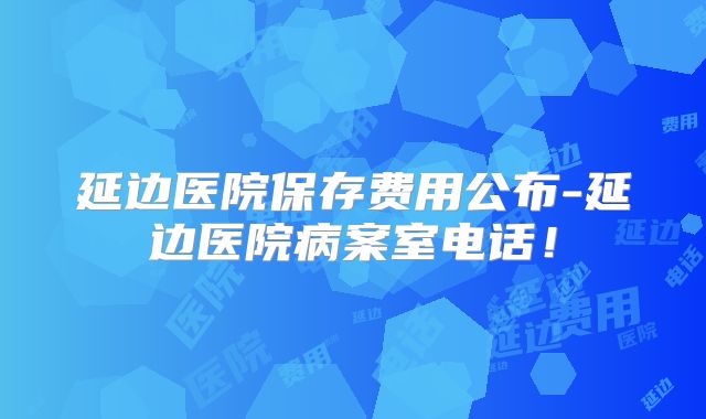延边医院保存费用公布-延边医院病案室电话！