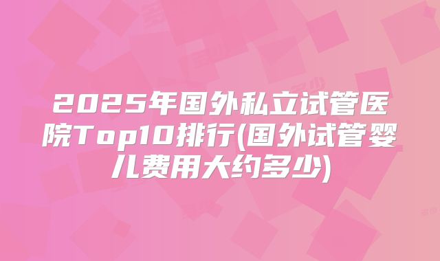 2025年国外私立试管医院Top10排行(国外试管婴儿费用大约多少)