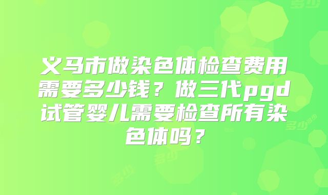 义马市做染色体检查费用需要多少钱?做三代pgd试管婴儿需要检查所有染色体吗?