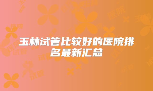 玉林试管比较好的医院排名最新汇总