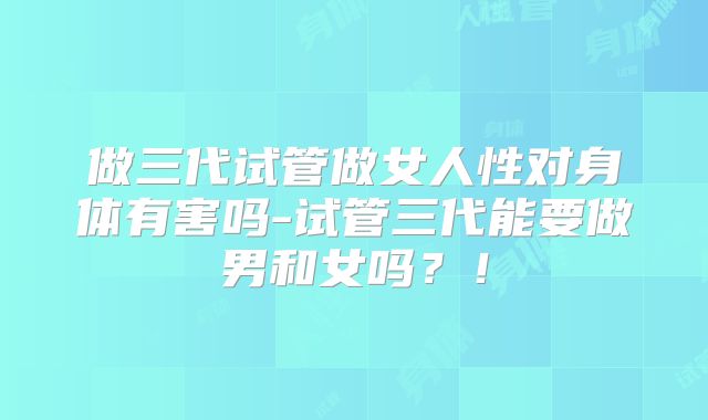 做三代试管做女人性对身体有害吗-试管三代能要做男和女吗?!