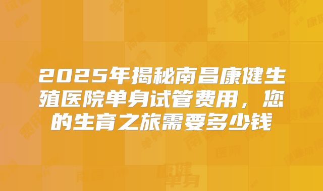 2025年揭秘南昌康健生殖医院单身试管费用,您的生育之旅需要多少钱