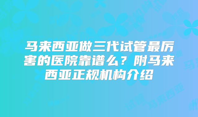 马来西亚做三代试管最厉害的医院靠谱么？附马来西亚正规机构介绍