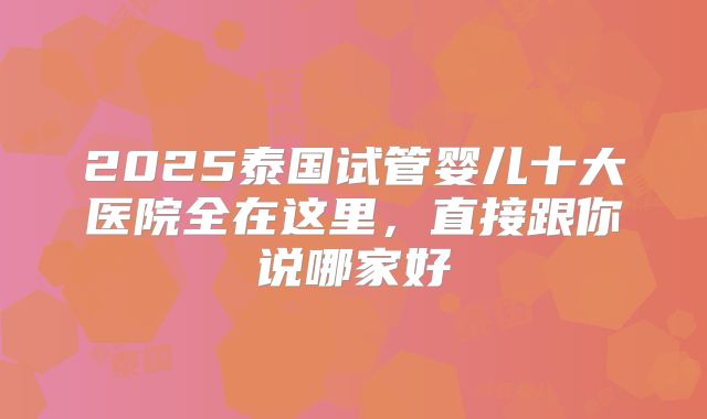 2025泰国试管婴儿十大医院全在这里,直接跟你说哪家好