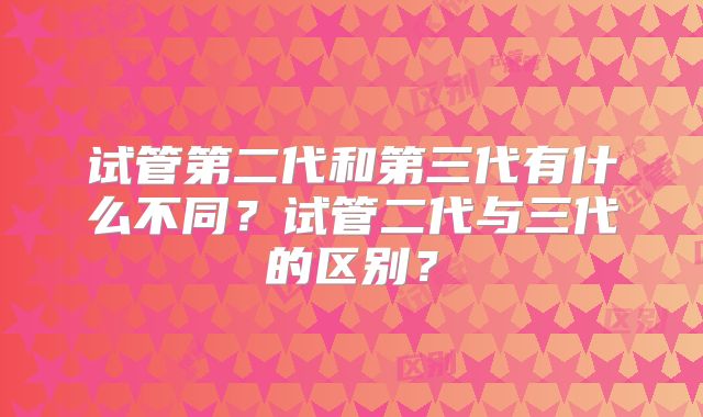 试管第二代和第三代有什么不同？试管二代与三代的区别？