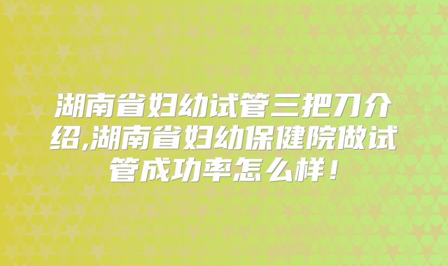 湖南省妇幼试管三把刀介绍,湖南省妇幼保健院做试管成功率怎么样！
