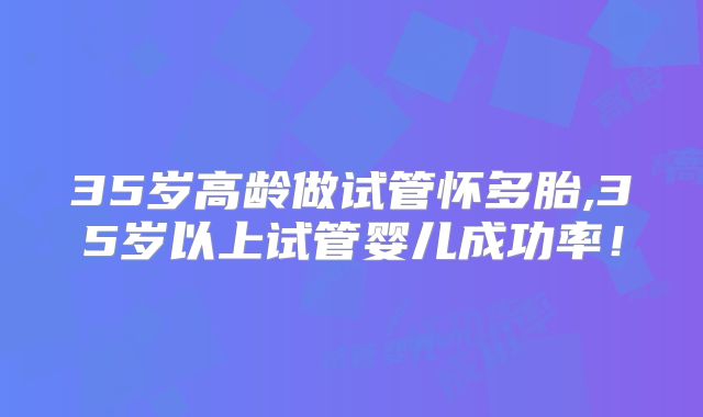 35岁高龄做试管怀多胎,35岁以上试管婴儿成功率!