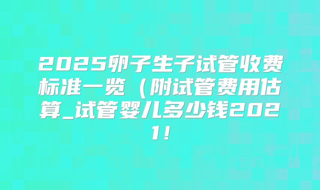 2025卵子生子试管收费标准一览（附试管费用估算_试管婴儿多少钱2021！