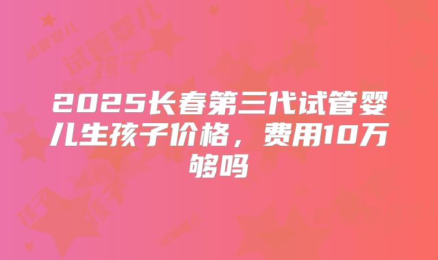 2025长春第三代试管婴儿生孩子价格，费用10万够吗