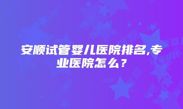 安顺试管婴儿医院排名,专业医院怎么？