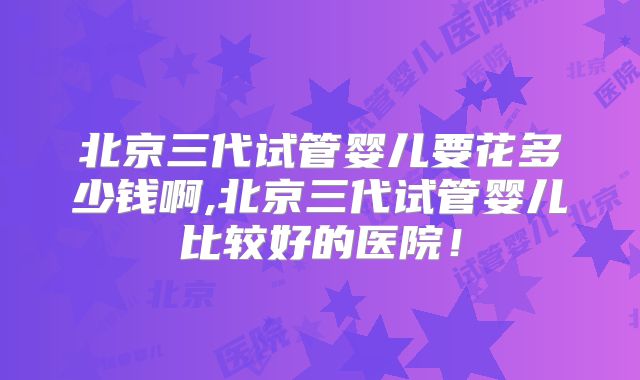 北京三代试管婴儿要花多少钱啊,北京三代试管婴儿比较好的医院！