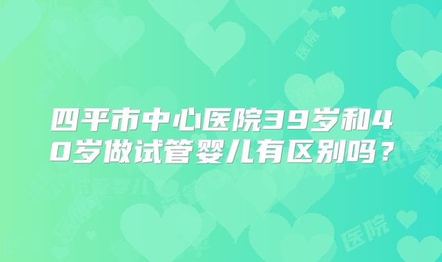 四平市中心医院39岁和40岁做试管婴儿有区别吗？