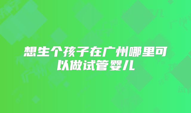 想生个孩子在广州哪里可以做试管婴儿