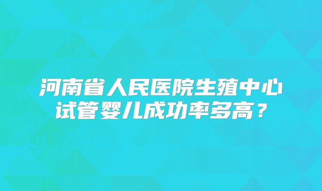 河南省人民医院生殖中心试管婴儿成功率多高？