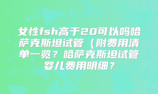 女性fsh高于20可以吗哈萨克斯坦试管（附费用清单一览？哈萨克斯坦试管婴儿费用明细？