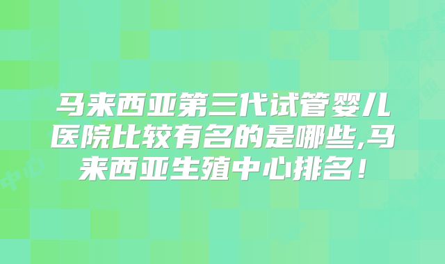 马来西亚第三代试管婴儿医院比较有名的是哪些,马来西亚生殖中心排名!