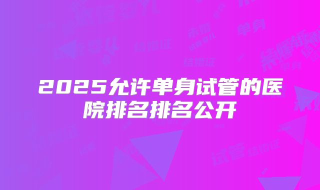 2025允许单身试管的医院排名排名公开
