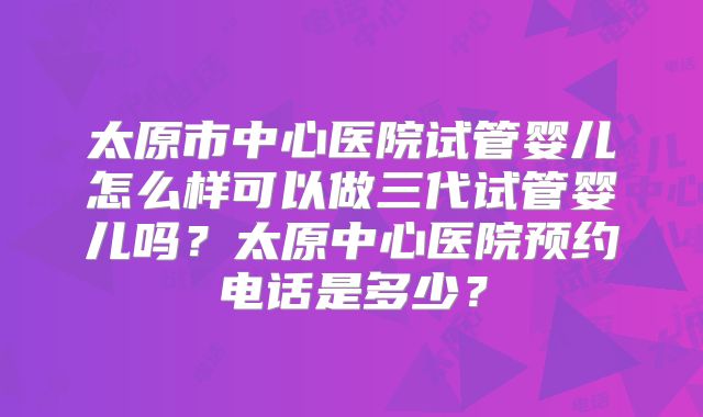 太原市中心医院试管婴儿怎么样可以做三代试管婴儿吗?太原中心医院预约电话是多少?