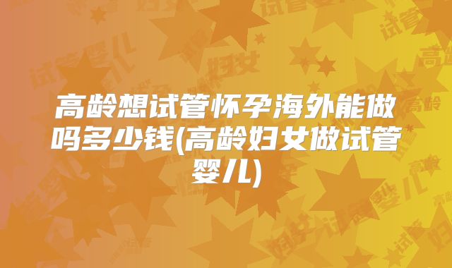高龄想试管怀孕海外能做吗多少钱(高龄妇女做试管婴儿)