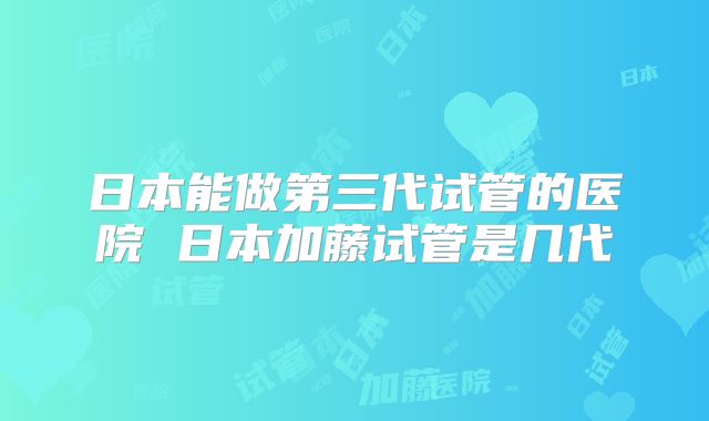 日本能做第三代试管的医院 日本加藤试管是几代