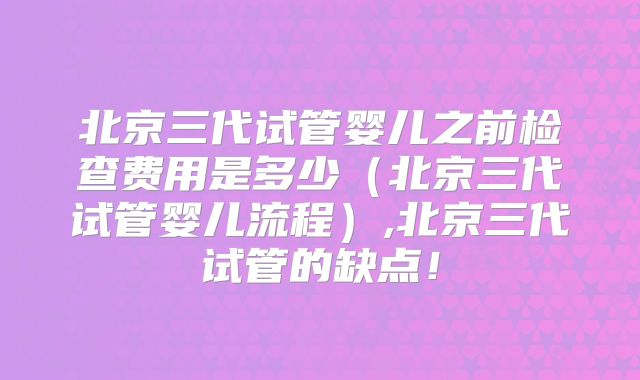 北京三代试管婴儿之前检查费用是多少（北京三代试管婴儿流程）,北京三代试管的缺点！