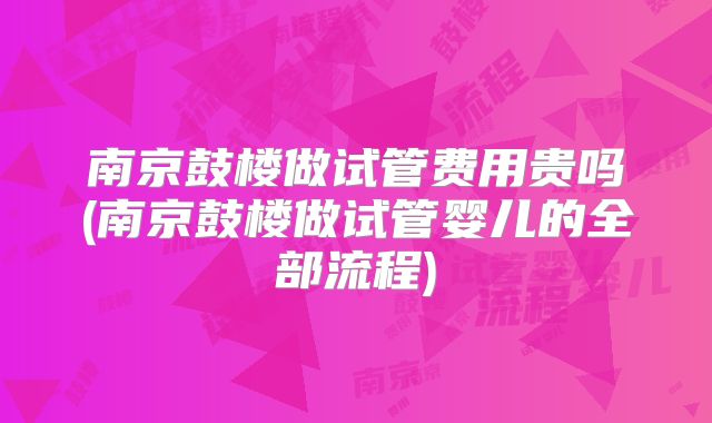 南京鼓楼做试管费用贵吗(南京鼓楼做试管婴儿的全部流程)