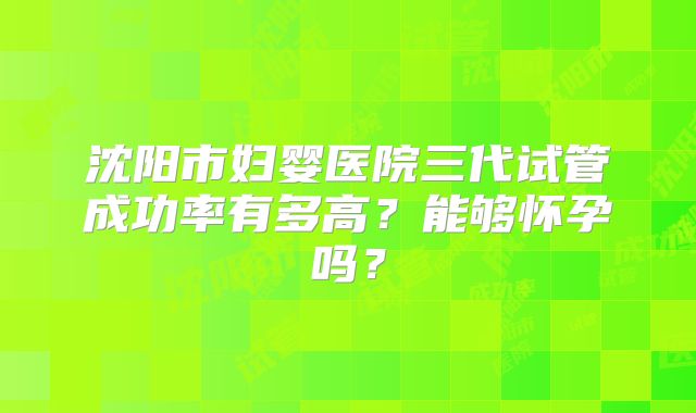 沈阳市妇婴医院三代试管成功率有多高？能够怀孕吗？