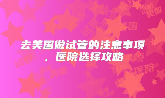 去美国做试管的注意事项,医院选择攻略