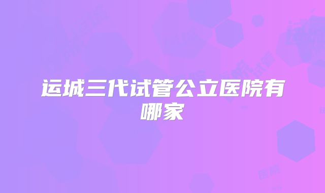 运城三代试管公立医院有哪家