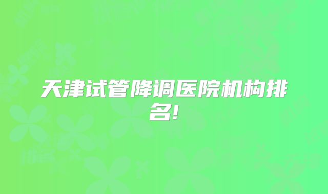 天津试管降调医院机构排名!