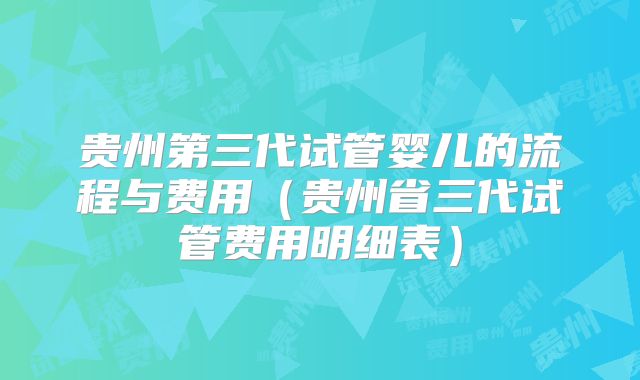贵州第三代试管婴儿的流程与费用（贵州省三代试管费用明细表）