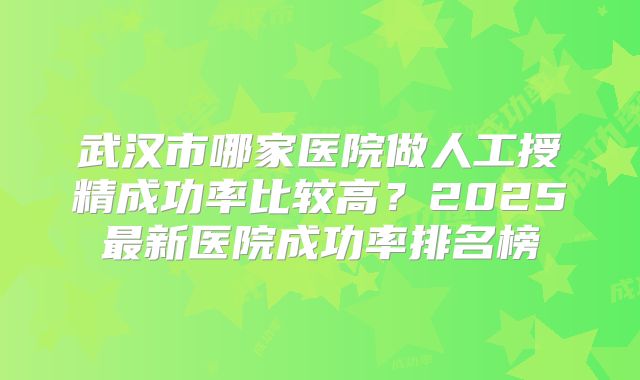 武汉市哪家医院做人工授精成功率比较高?2025最新医院成功率排名榜