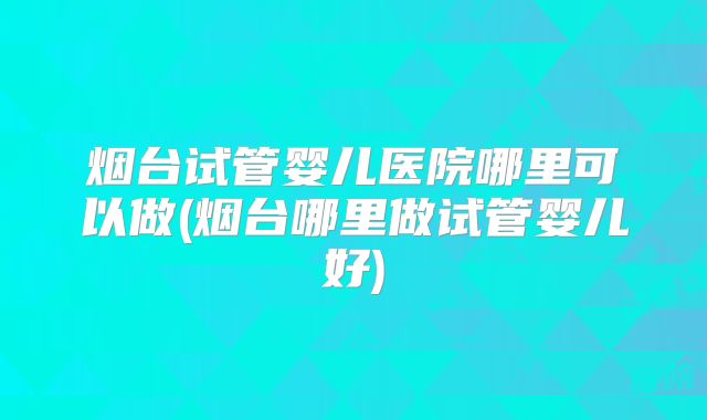 烟台试管婴儿医院哪里可以做(烟台哪里做试管婴儿好)