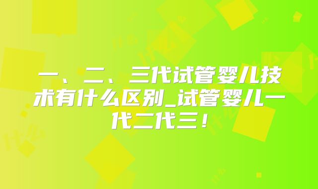 一、二、三代试管婴儿技术有什么区别_试管婴儿一代二代三！