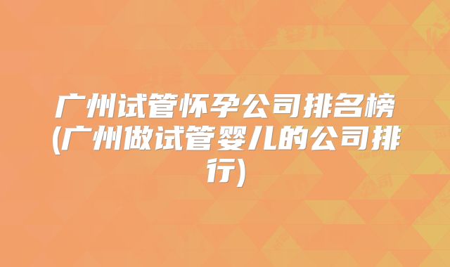 广州试管怀孕公司排名榜(广州做试管婴儿的公司排行)
