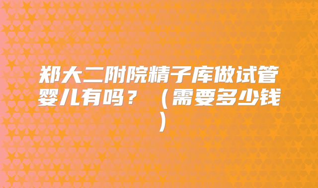 郑大二附院精子库做试管婴儿有吗?(需要多少钱)