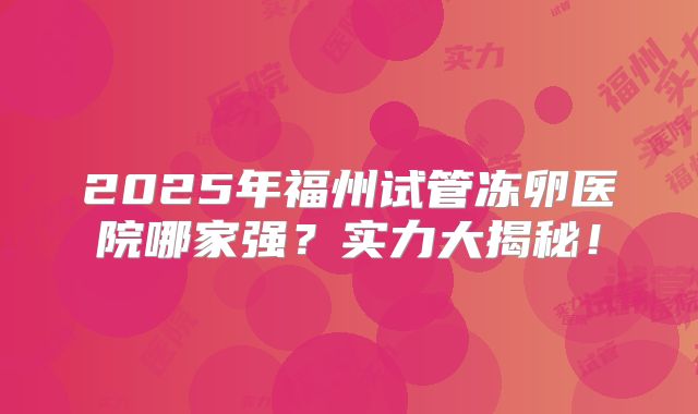 2025年福州试管冻卵医院哪家强？实力大揭秘！