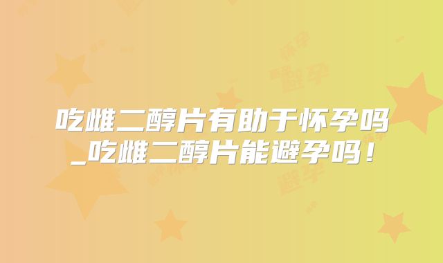 吃雌二醇片有助于怀孕吗_吃雌二醇片能避孕吗！