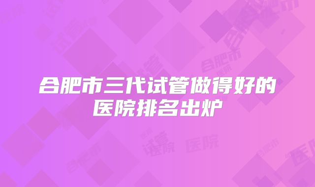 合肥市三代试管做得好的医院排名出炉