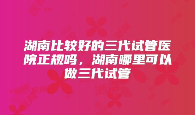 湖南比较好的三代试管医院正规吗，湖南哪里可以做三代试管