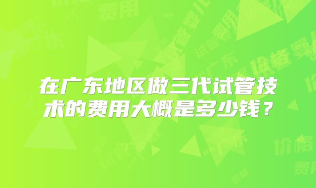 在广东地区做三代试管技术的费用大概是多少钱?