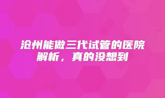 沧州能做三代试管的医院解析，真的没想到