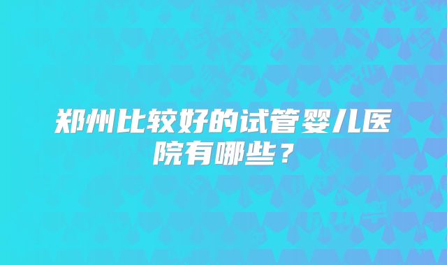 郑州比较好的试管婴儿医院有哪些？