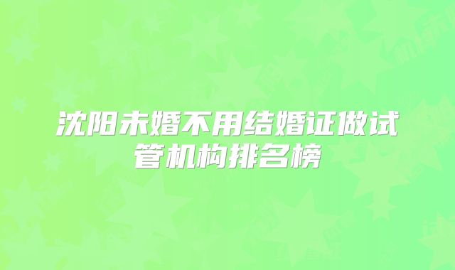 沈阳未婚不用结婚证做试管机构排名榜