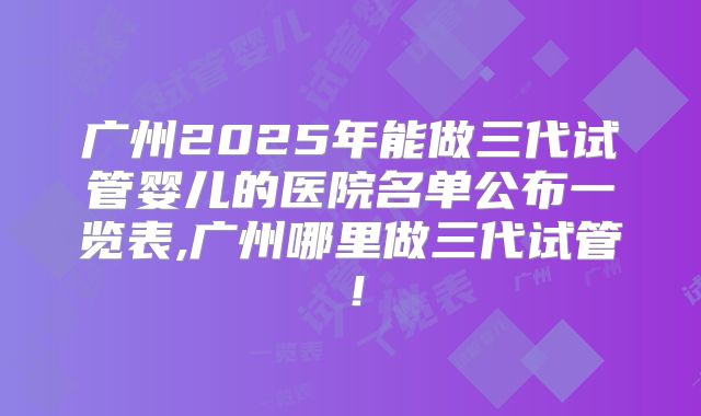 广州2025年能做三代试管婴儿的医院名单公布一览表,广州哪里做三代试管！