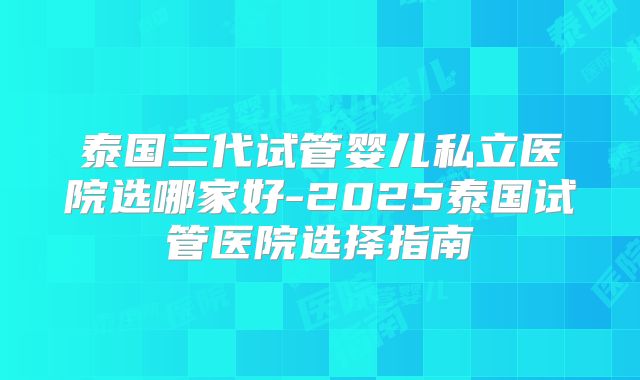 泰国三代试管婴儿私立医院选哪家好-2025泰国试管医院选择指南
