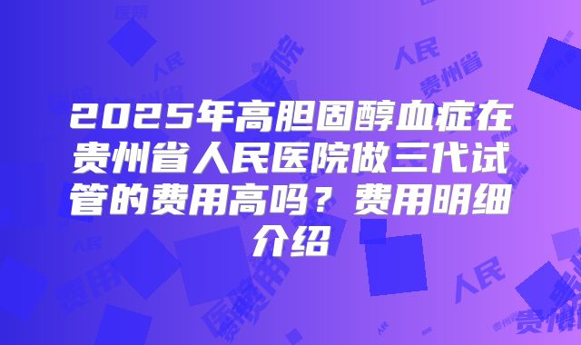 2025年高胆固醇血症在贵州省人民医院做三代试管的费用高吗?费用明细介绍