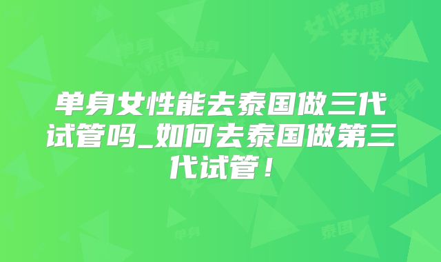 单身女性能去泰国做三代试管吗_如何去泰国做第三代试管！