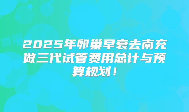 2025年卵巢早衰去南充做三代试管费用总计与预算规划!
