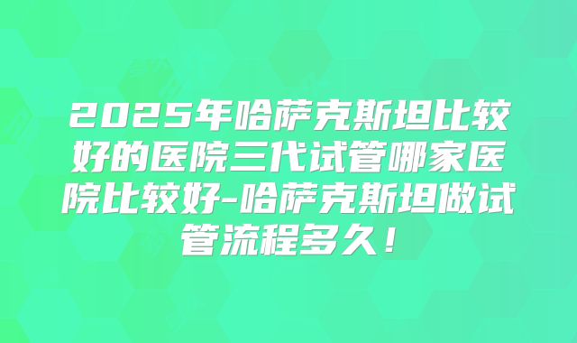 2025年哈萨克斯坦比较好的医院三代试管哪家医院比较好-哈萨克斯坦做试管流程多久!